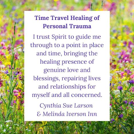 Time Travel Healing of Personal Trauma:  I trust Spirit to
guide me through to a point in place and time, bringing the healing
presence of genuine love and blessings, repairing lives and relationships
for myself and all concerned.  Cynthia Sue Larson and Melinda Iverson
Inn